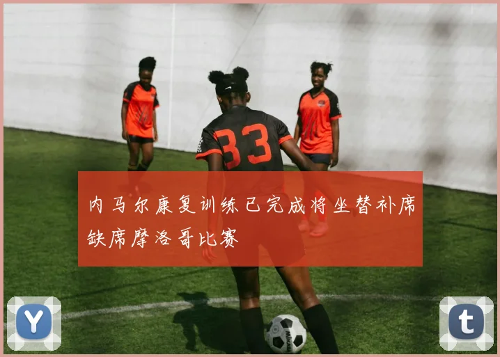 内马尔康复训练已完成将坐替补席缺席摩洛哥比赛