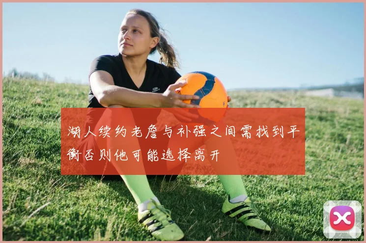 湖人续约老詹与补强之间需找到平衡否则他可能选择离开