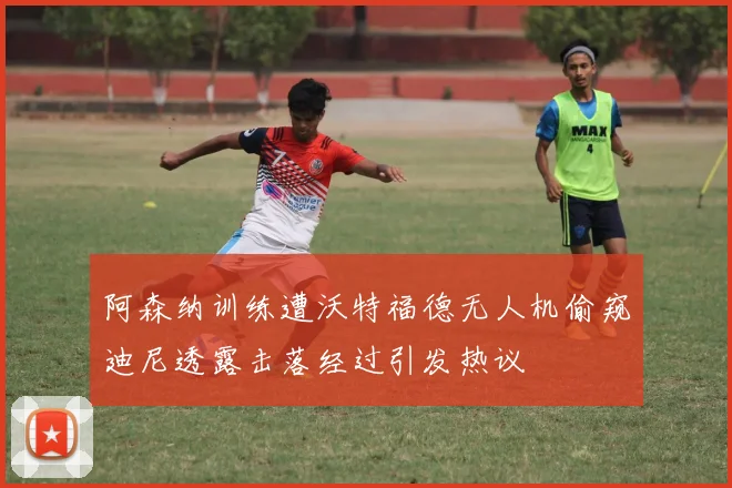 阿森纳训练遭沃特福德无人机偷窥迪尼透露击落经过引发热议