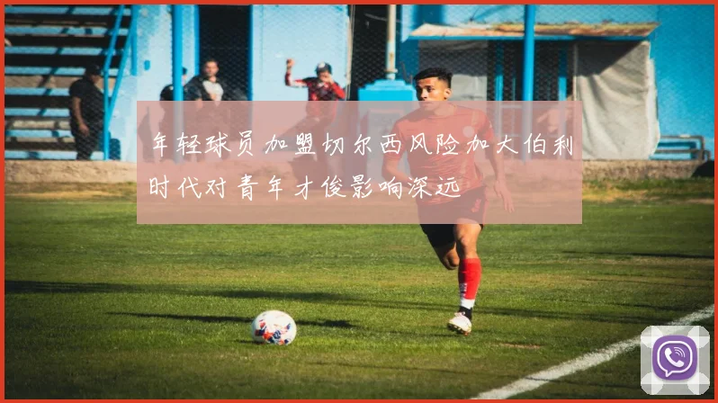 年轻球员加盟切尔西风险加大伯利时代对青年才俊影响深远