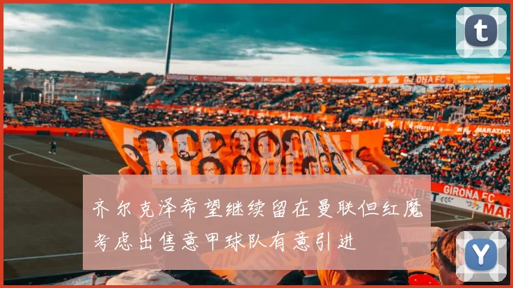 齐尔克泽希望继续留在曼联但红魔考虑出售意甲球队有意引进