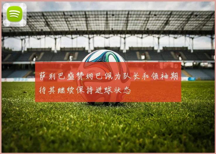 萨利巴盛赞姆巴佩为队长和领袖期待其继续保持进球状态