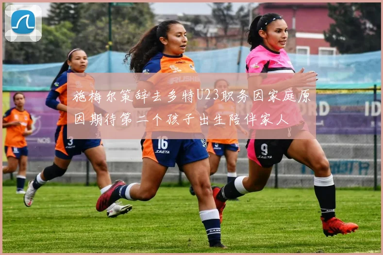 施梅尔策辞去多特U23职务因家庭原因期待第二个孩子出生陪伴家人