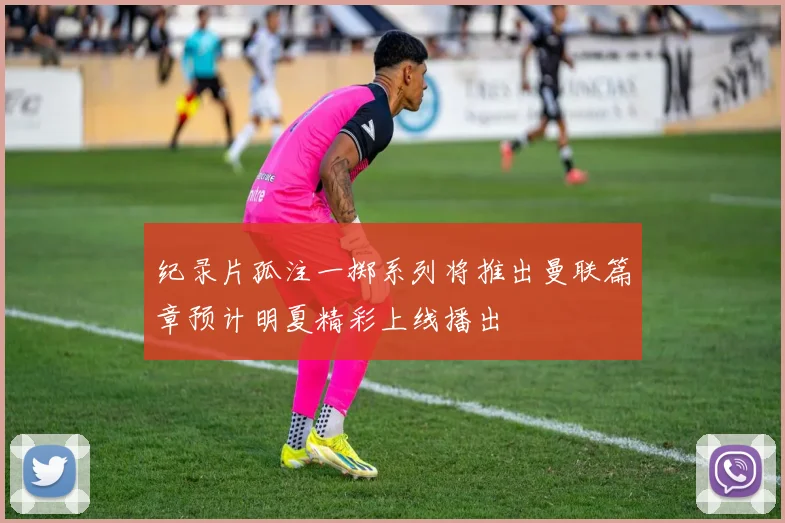 纪录片孤注一掷系列将推出曼联篇章预计明夏精彩上线播出