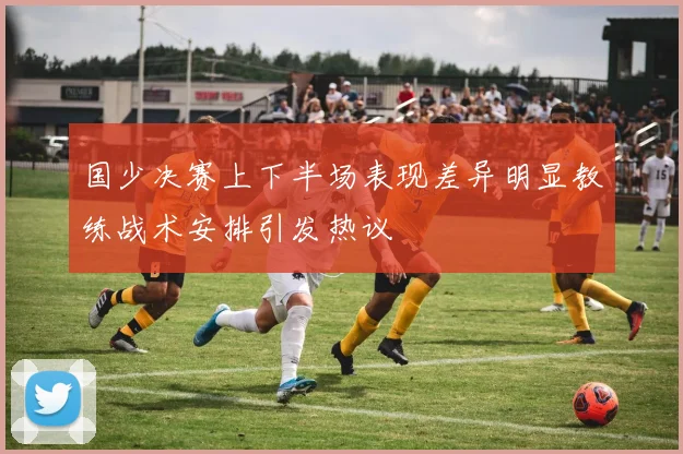 国少决赛上下半场表现差异明显教练战术安排引发热议