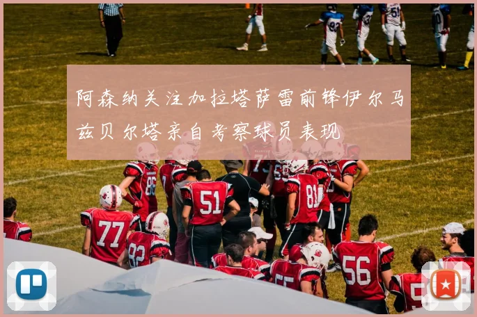 阿森纳关注加拉塔萨雷前锋伊尔马兹贝尔塔亲自考察球员表现