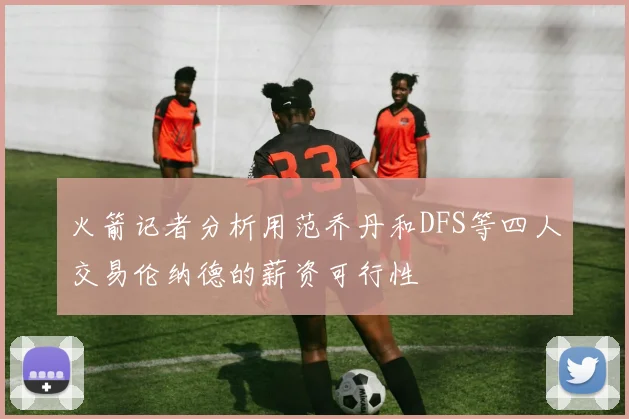 火箭记者分析用范乔丹和DFS等四人交易伦纳德的薪资可行性