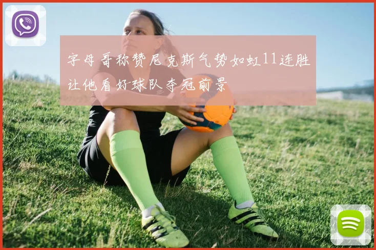 字母哥称赞尼克斯气势如虹11连胜让他看好球队夺冠前景