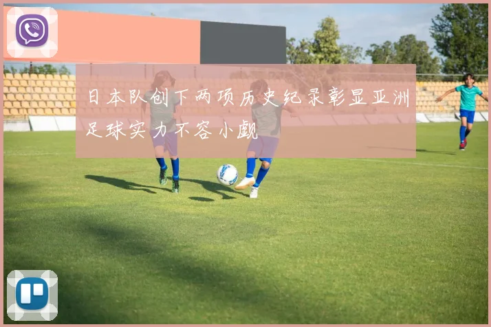 日本队创下两项历史纪录彰显亚洲足球实力不容小觑