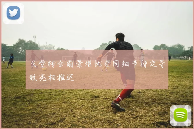 戈登转会前景堪忧合同细节待定导致亮相推迟