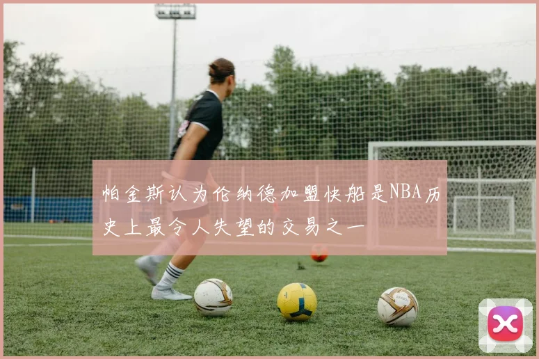 帕金斯认为伦纳德加盟快船是NBA历史上最令人失望的交易之一