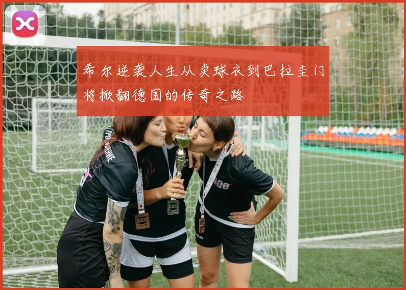 希尔逆袭人生从卖球衣到巴拉圭门将掀翻德国的传奇之路