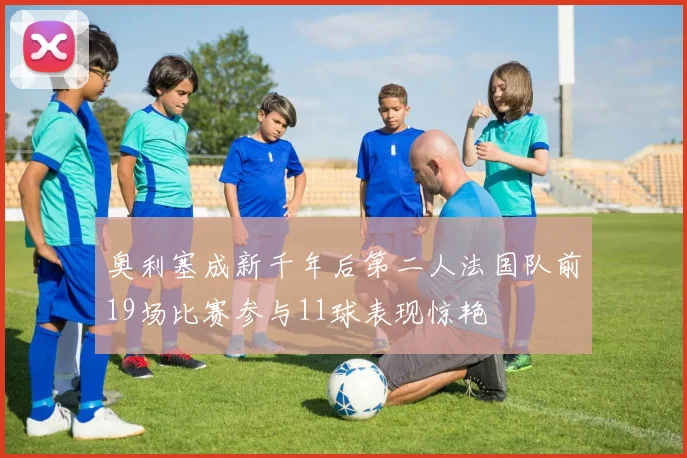 奥利塞成新千年后第二人法国队前19场比赛参与11球表现惊艳