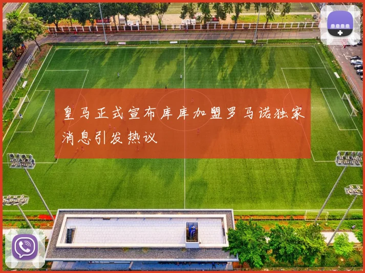 皇马正式宣布库库加盟罗马诺独家消息引发热议