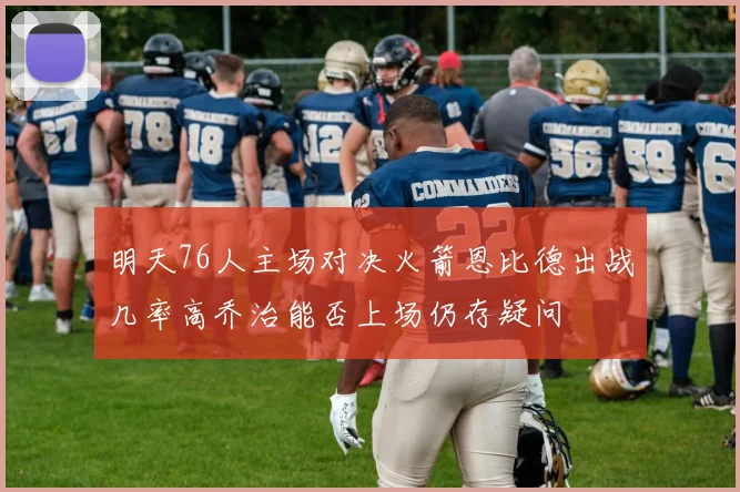 明天76人主场对决火箭恩比德出战几率高乔治能否上场仍存疑问