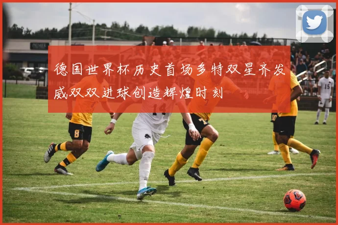 德国世界杯历史首场多特双星齐发威双双进球创造辉煌时刻