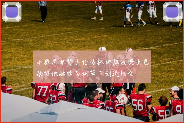 小奥尼尔赞杰伦格林回归表现出色期待他继续突破篮下创造机会