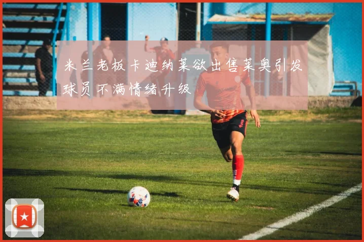 米兰老板卡迪纳莱欲出售莱奥引发球员不满情绪升级