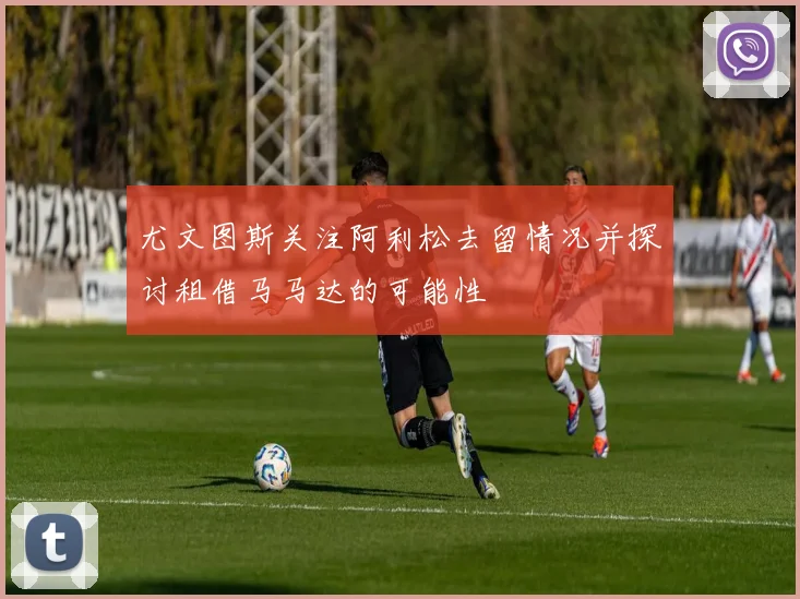 尤文图斯关注阿利松去留情况并探讨租借马马达的可能性