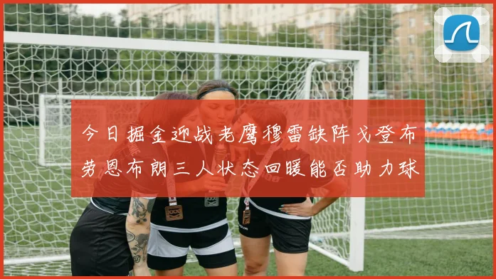今日掘金迎战老鹰穆雷缺阵戈登布劳恩布朗三人状态回暖能否助力球队取胜